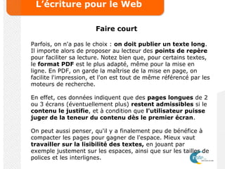 L’écriture pour le Web
Faire court
Parfois, on n'a pas le choix : on doit publier un texte long.
Il importe alors de proposer au lecteur des points de repère
pour faciliter sa lecture. Notez bien que, pour certains textes,
le format PDF est le plus adapté, même pour la mise en
ligne. En PDF, on garde la maîtrise de la mise en page, on
facilite l'impression, et l'on est tout de même référencé par les
moteurs de recherche.
En effet, ces données indiquent que des pages longues de 2
ou 3 écrans (éventuellement plus) restent admissibles si le
contenu le justifie, et à condition que l'utilisateur puisse
juger de la teneur du contenu dès le premier écran.
On peut aussi penser, qu'il y a finalement peu de bénéfice à
compacter les pages pour gagner de l'espace. Mieux vaut
travailler sur la lisibilité des textes, en jouant par
exemple justement sur les espaces, ainsi que sur les tailles de
polices et les interlignes.
 
