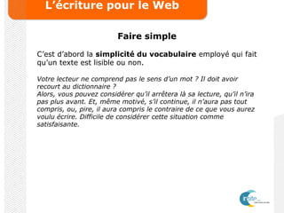L’écriture pour le Web
Faire simple
C’est d’abord la simplicité du vocabulaire employé qui fait
qu’un texte est lisible ou non.
Votre lecteur ne comprend pas le sens d’un mot ? Il doit avoir
recourt au dictionnaire ?
Alors, vous pouvez considérer qu’il arrêtera là sa lecture, qu’il n’ira
pas plus avant. Et, même motivé, s’il continue, il n’aura pas tout
compris, ou, pire, il aura compris le contraire de ce que vous aurez
voulu écrire. Difficile de considérer cette situation comme
satisfaisante.
 