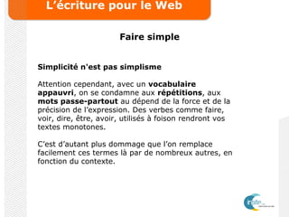 L’écriture pour le Web
Faire simple
Simplicité n'est pas simplisme
Attention cependant, avec un vocabulaire
appauvri, on se condamne aux répétitions, aux
mots passe-partout au dépend de la force et de la
précision de l’expression. Des verbes comme faire,
voir, dire, être, avoir, utilisés à foison rendront vos
textes monotones.
C’est d’autant plus dommage que l’on remplace
facilement ces termes là par de nombreux autres, en
fonction du contexte.
 