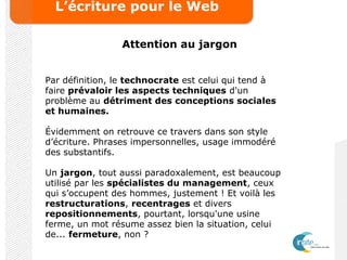 L’écriture pour le Web
Attention au jargon
Par définition, le technocrate est celui qui tend à
faire prévaloir les aspects techniques d'un
problème au détriment des conceptions sociales
et humaines.
Évidemment on retrouve ce travers dans son style
d’écriture. Phrases impersonnelles, usage immodéré
des substantifs.
Un jargon, tout aussi paradoxalement, est beaucoup
utilisé par les spécialistes du management, ceux
qui s’occupent des hommes, justement ! Et voilà les
restructurations, recentrages et divers
repositionnements, pourtant, lorsqu'une usine
ferme, un mot résume assez bien la situation, celui
de... fermeture, non ?
 