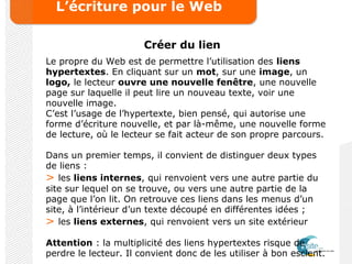 L’écriture pour le Web
Créer du lien
Le propre du Web est de permettre l’utilisation des liens
hypertextes. En cliquant sur un mot, sur une image, un
logo, le lecteur ouvre une nouvelle fenêtre, une nouvelle
page sur laquelle il peut lire un nouveau texte, voir une
nouvelle image.
C’est l’usage de l’hypertexte, bien pensé, qui autorise une
forme d’écriture nouvelle, et par là-même, une nouvelle forme
de lecture, où le lecteur se fait acteur de son propre parcours.
Dans un premier temps, il convient de distinguer deux types
de liens :
> les liens internes, qui renvoient vers une autre partie du
site sur lequel on se trouve, ou vers une autre partie de la
page que l’on lit. On retrouve ces liens dans les menus d’un
site, à l’intérieur d’un texte découpé en différentes idées ;
> les liens externes, qui renvoient vers un site extérieur
Attention : la multiplicité des liens hypertextes risque de
perdre le lecteur. Il convient donc de les utiliser à bon escient.
 