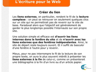 L’écriture pour le Web
Créer du lien
Les liens externes, en particulier, rendent le fil de la lecture
complexe : on peut se retrouver en seulement quelques clics
sur un site qui ne permettrait pas de revenir sur le site de
base. Paradoxal alors que l’objectif est généralement de
garder le plus longtemps possible l’internaute sur son propre
site.
Une solution simple et efficace est d’ouvrir les liens
internes dans la fenêtre du site et de n’ouvrir avec les
liens externes que des fenêtres indépendantes. Ainsi, le
site de départ reste toujours ouvert. Et il suffit de basculer
d’une fenêtre à l’autre pour y revenir.
Mieux, pour ne pas interrompre le fil de la lecture de son
propre texte, on aura le plus souvent intérêt à présenter les
liens externes à la fin de celui-ci, comme on présenterait
une bibliographie à la fin d’un livre ou d’un article papier.
 