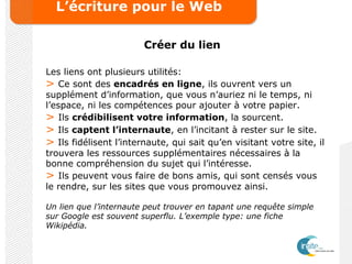 L’écriture pour le Web
Créer du lien
Les liens ont plusieurs utilités:
> Ce sont des encadrés en ligne, ils ouvrent vers un
supplément d’information, que vous n’auriez ni le temps, ni
l’espace, ni les compétences pour ajouter à votre papier.
> Ils crédibilisent votre information, la sourcent.
> Ils captent l’internaute, en l’incitant à rester sur le site.
> Ils fidélisent l’internaute, qui sait qu’en visitant votre site, il
trouvera les ressources supplémentaires nécessaires à la
bonne compréhension du sujet qui l’intéresse.
> Ils peuvent vous faire de bons amis, qui sont censés vous
le rendre, sur les sites que vous promouvez ainsi.
Un lien que l’internaute peut trouver en tapant une requête simple
sur Google est souvent superflu. L’exemple type: une fiche
Wikipédia.
 