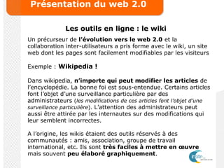 Présentation du web 2.0
Les outils en ligne : le wiki
Un précurseur de l’évolution vers le web 2.0 et la
collaboration inter-utilisateurs a pris forme avec le wiki, un site
web dont les pages sont facilement modifiables par les visiteurs
Exemple : Wikipedia !
Dans wikipedia, n’importe qui peut modifier les articles de
l’encyclopédie. La bonne foi est sous-entendue. Certains articles
font l’objet d’une surveillance particulière par des
administrateurs (les modifications de ces articles font l’objet d’une
surveillance particulière). L’attention des administrateurs peut
aussi être attirée par les internautes sur des modifications qui
leur semblent incorrectes.
A l’origine, les wikis étaient des outils réservés à des
communautés : amis, association, groupe de travail
international, etc. Ils sont très faciles à mettre en œuvre
mais souvent peu élaboré graphiquement.
 