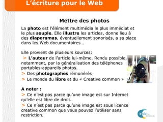 L’écriture pour le Web
Mettre des photos
La photo est l’élément multimédia le plus immédiat et
le plus souple. Elle illustre les articles, donne lieu à
des diaporamas, éventuellement sonorisés, a sa place
dans les Web documentaires…
Elle provient de plusieurs sources:
> L’auteur de l’article lui-même. Rendu possible,
notamment, par la généralisation des téléphones
portables-appareils photos.
> Des photographes rémunérés
> Le monde du libre et du « Creative common »
A noter :
> Ce n’est pas parce qu’une image est sur Internet
qu’elle est libre de droit.
> Ce n’est pas parce qu’une image est sous licence
creative common que vous pouvez l’utiliser sans
restriction.
 