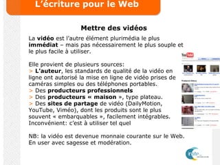 L’écriture pour le Web
Mettre des vidéos
La vidéo est l’autre élément plurimédia le plus
immédiat – mais pas nécessairement le plus souple et
le plus facile à utiliser.
Elle provient de plusieurs sources:
> L’auteur, les standards de qualité de la vidéo en
ligne ont autorisé la mise en ligne de vidéo prises de
caméras simples ou des téléphones portables.
> Des producteurs professionnels
> Des producteurs « maison », type plateau.
> Des sites de partage de vidéo (DailyMotion,
YouTube, Viméo), dont les produits sont le plus
souvent « embarquables », facilement intégrables.
Inconvénient: c’est à utiliser tel quel
NB: la vidéo est devenue monnaie courante sur le Web.
En user avec sagesse et modération.
 