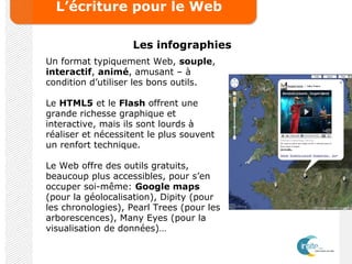 L’écriture pour le Web
Les infographies
Un format typiquement Web, souple,
interactif, animé, amusant – à
condition d’utiliser les bons outils.
Le HTML5 et le Flash offrent une
grande richesse graphique et
interactive, mais ils sont lourds à
réaliser et nécessitent le plus souvent
un renfort technique.
Le Web offre des outils gratuits,
beaucoup plus accessibles, pour s’en
occuper soi-même: Google maps
(pour la géolocalisation), Dipity (pour
les chronologies), Pearl Trees (pour les
arborescences), Many Eyes (pour la
visualisation de données)…
 