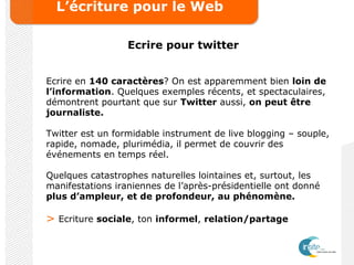 L’écriture pour le Web
Ecrire pour twitter
Ecrire en 140 caractères? On est apparemment bien loin de
l’information. Quelques exemples récents, et spectaculaires,
démontrent pourtant que sur Twitter aussi, on peut être
journaliste.
Twitter est un formidable instrument de live blogging – souple,
rapide, nomade, plurimédia, il permet de couvrir des
événements en temps réel.
Quelques catastrophes naturelles lointaines et, surtout, les
manifestations iraniennes de l’après-présidentielle ont donné
plus d’ampleur, et de profondeur, au phénomène.
> Ecriture sociale, ton informel, relation/partage
 