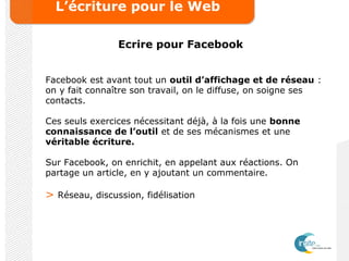 L’écriture pour le Web
Ecrire pour Facebook
Facebook est avant tout un outil d’affichage et de réseau :
on y fait connaître son travail, on le diffuse, on soigne ses
contacts.
Ces seuls exercices nécessitant déjà, à la fois une bonne
connaissance de l’outil et de ses mécanismes et une
véritable écriture.
Sur Facebook, on enrichit, en appelant aux réactions. On
partage un article, en y ajoutant un commentaire.
> Réseau, discussion, fidélisation
 