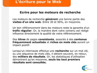 L’écriture pour le Web
Ecrire pour les moteurs de recherche
Les moteurs de recherche génèrent une bonne partie des
visites d’un site web. Entre 30 et 50%, en moyenne.
Un bon référencement dans les moteurs reste la garantie d'un
trafic régulier. Or, la manière dont votre contenu est rédigé
influence directement la qualité de votre référencement.
Des titres de pages consistants, associés à des contenus
fréquemment actualisés et riches en mots clés auront un
impact positif.
Lorsqu'un internaute effectue une recherche sur un mot clé,
ou une séquence de mots clés, il obtient souvent, en retour,
des milliers de résultats. Or, les statistiques d'utilisation
démontrent qu'en moyenne, seuls les tout premiers
résultats sont consultés.
 