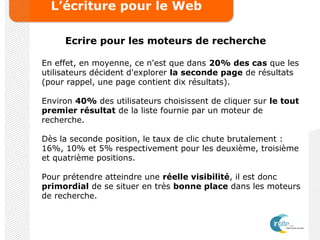 L’écriture pour le Web
Ecrire pour les moteurs de recherche
En effet, en moyenne, ce n'est que dans 20% des cas que les
utilisateurs décident d'explorer la seconde page de résultats
(pour rappel, une page contient dix résultats).
Environ 40% des utilisateurs choisissent de cliquer sur le tout
premier résultat de la liste fournie par un moteur de
recherche.
Dès la seconde position, le taux de clic chute brutalement :
16%, 10% et 5% respectivement pour les deuxième, troisième
et quatrième positions.
Pour prétendre atteindre une réelle visibilité, il est donc
primordial de se situer en très bonne place dans les moteurs
de recherche.
 