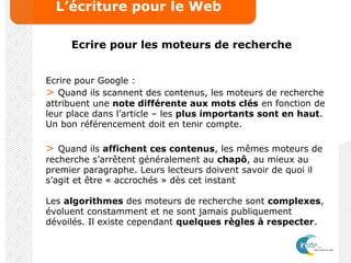 L’écriture pour le Web
Ecrire pour les moteurs de recherche
Ecrire pour Google :
> Quand ils scannent des contenus, les moteurs de recherche
attribuent une note différente aux mots clés en fonction de
leur place dans l’article – les plus importants sont en haut.
Un bon référencement doit en tenir compte.
> Quand ils affichent ces contenus, les mêmes moteurs de
recherche s’arrêtent généralement au chapô, au mieux au
premier paragraphe. Leurs lecteurs doivent savoir de quoi il
s’agit et être « accrochés » dès cet instant
Les algorithmes des moteurs de recherche sont complexes,
évoluent constamment et ne sont jamais publiquement
dévoilés. Il existe cependant quelques règles à respecter.
 