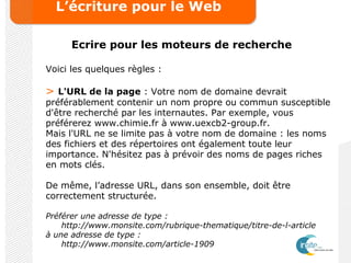 L’écriture pour le Web
Ecrire pour les moteurs de recherche
Voici les quelques règles :
> L'URL de la page : Votre nom de domaine devrait
préférablement contenir un nom propre ou commun susceptible
d'être recherché par les internautes. Par exemple, vous
préférerez www.chimie.fr à www.uexcb2-group.fr.
Mais l'URL ne se limite pas à votre nom de domaine : les noms
des fichiers et des répertoires ont également toute leur
importance. N'hésitez pas à prévoir des noms de pages riches
en mots clés.
De même, l’adresse URL, dans son ensemble, doit être
correctement structurée.
Préférer une adresse de type :
http://www.monsite.com/rubrique-thematique/titre-de-l-article
à une adresse de type :
http://www.monsite.com/article-1909
 