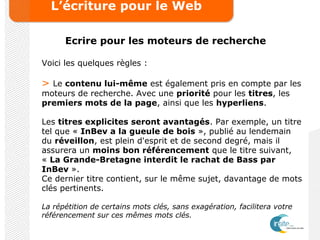 L’écriture pour le Web
Ecrire pour les moteurs de recherche
Voici les quelques règles :
> Le contenu lui-même est également pris en compte par les
moteurs de recherche. Avec une priorité pour les titres, les
premiers mots de la page, ainsi que les hyperliens.
Les titres explicites seront avantagés. Par exemple, un titre
tel que « InBev a la gueule de bois », publié au lendemain
du réveillon, est plein d'esprit et de second degré, mais il
assurera un moins bon référencement que le titre suivant,
« La Grande-Bretagne interdit le rachat de Bass par
InBev ».
Ce dernier titre contient, sur le même sujet, davantage de mots
clés pertinents.
La répétition de certains mots clés, sans exagération, facilitera votre
référencement sur ces mêmes mots clés.
 