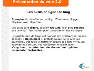 Présentation du web 2.0
Les outils en ligne : le blog
Exemples de plateformes de blog : Wordpress, blogger,
blogspot, over-blog.com …
Ces outils sont légers, souvent gratuits, bien plus souples
que ceux qu’il faut utiliser pour construire un site classique.
Les plateformes de blogs ont proposé des systèmes de création
de blogs « clé en main », gratuits (certains avec de la pub
néanmoins), très facile à mettre en œuvre et à faire vivre. Les
internautes s’en sont très rapidement emparés pour
s’exprimer, raconter leur vie, donner leur opinion,
commenter l’actualités …
 