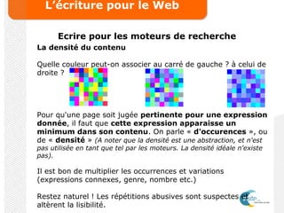 L’écriture pour le Web
Ecrire pour les moteurs de recherche
La densité du contenu
Quelle couleur peut-on associer au carré de gauche ? à celui de
droite ?
Pour qu'une page soit jugée pertinente pour une expression
donnée, il faut que cette expression apparaisse un
minimum dans son contenu. On parle « d'occurences », ou
de « densité » (A noter que la densité est une abstraction, et n'est
pas utilisée en tant que tel par les moteurs. La densité idéale n'existe
pas).
Il est bon de multiplier les occurrences et variations
(expressions connexes, genre, nombre etc.)
Restez naturel ! Les répétitions abusives sont suspectes et
altèrent la lisibilité.
 