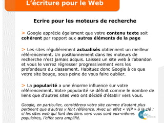 L’écriture pour le Web
Ecrire pour les moteurs de recherche
> Google apprécie également que votre contenu texte soit
cohérent par rapport aux autres éléments de la page
> Les sites régulièrement actualisés obtiennent un meilleur
référencement. Un positionnement dans les moteurs de
recherche n'est jamais acquis. Laissez un site web à l'abandon
et vous le verrez régresser progressivement vers les
profondeurs du classement. Habituez donc Google à ce que
votre site bouge, sous peine de vous faire oublier.
> La popularité a une énorme influence sur votre
référencement. Votre popularité se définit comme le nombre de
liens que d'autres sites web ont décidé d'établir vers vous.
Google, en particulier, considérera votre site comme d'autant plus
pertinent que d'autres y font référence. Avec un effet « VIP » à la clé :
si les sites web qui font des liens vers vous sont eux-mêmes
populaires, l'effet sera amplifié.
 