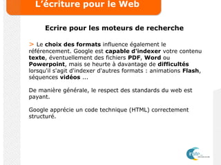 L’écriture pour le Web
Ecrire pour les moteurs de recherche
> Le choix des formats influence également le
référencement. Google est capable d'indexer votre contenu
texte, éventuellement des fichiers PDF, Word ou
Powerpoint, mais se heurte à davantage de difficultés
lorsqu'il s'agit d'indexer d'autres formats : animations Flash,
séquences vidéos ...
De manière générale, le respect des standards du web est
payant.
Google apprécie un code technique (HTML) correctement
structuré.
 