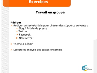 Exercices
Travail en groupe
Rédiger
> Rédiger un texte/article pour chacun des supports suivants :
> Blog / Article de presse
> Twitter
> Facebook
> Newsletter
> Thème à définir
> Lecture et analyse des textes ensemble
 