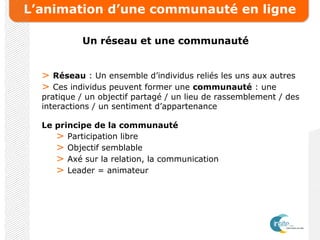 L’animation d’une communauté en ligne
Un réseau et une communauté
> Réseau : Un ensemble d’individus reliés les uns aux autres
> Ces individus peuvent former une communauté : une
pratique / un objectif partagé / un lieu de rassemblement / des
interactions / un sentiment d’appartenance
Le principe de la communauté
> Participation libre
> Objectif semblable
> Axé sur la relation, la communication
> Leader = animateur
 
