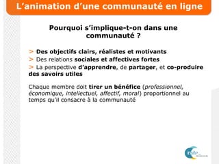 L’animation d’une communauté en ligne
Pourquoi s’implique-t-on dans une
communauté ?
> Des objectifs clairs, réalistes et motivants
> Des relations sociales et affectives fortes
> La perspective d’apprendre, de partager, et co-produire
des savoirs utiles
Chaque membre doit tirer un bénéfice (professionnel,
économique, intellectuel, affectif, moral) proportionnel au
temps qu’il consacre à la communauté
 