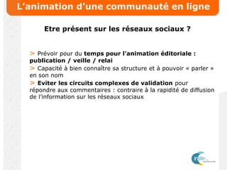L’animation d’une communauté en ligne
Etre présent sur les réseaux sociaux ?
> Prévoir pour du temps pour l’animation éditoriale :
publication / veille / relai
> Capacité à bien connaître sa structure et à pouvoir « parler »
en son nom
> Eviter les circuits complexes de validation pour
répondre aux commentaires : contraire à la rapidité de diffusion
de l’information sur les réseaux sociaux
 