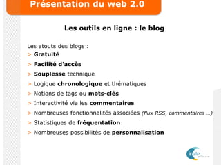 Présentation du web 2.0
Les outils en ligne : le blog
Les atouts des blogs :
> Gratuité
> Facilité d’accès
> Souplesse technique
> Logique chronologique et thématiques
> Notions de tags ou mots-clés
> Interactivité via les commentaires
> Nombreuses fonctionnalités associées (flux RSS, commentaires …)
> Statistiques de fréquentation
> Nombreuses possibilités de personnalisation
 