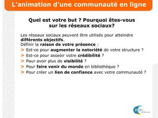L’animation d’une communauté en ligne
Quel est votre but ? Pourquoi êtes-vous
sur les réseaux sociaux?
Les réseaux sociaux peuvent être utilisés pour atteindre
différents objectifs.
Définir la raison de votre présence :
> Est-ce pour augmenter la notoriété de votre structure ?
> Est-ce pour asseoir votre crédibilité ?
> Pour avoir plus de visibilité ?
> Pour faire venir du monde en bibliothèque ?
> Pour créer un lien de confiance avec votre communauté ?
 