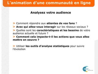 L’animation d’une communauté en ligne
Analysez votre audience
> Comment répondre aux attentes de vos fans ?
> Avec qui allez-vous interagir sur les réseaux sociaux ?
> Quelles sont les caractéristiques et les besoins de votre
audience actuelle et future ?
> Comment cela impacte-t-il les actions que vous allez
mettre en oeuvre ?
> Utiliser les outils d’analyse statistiques pour suivre
l’évolution
 