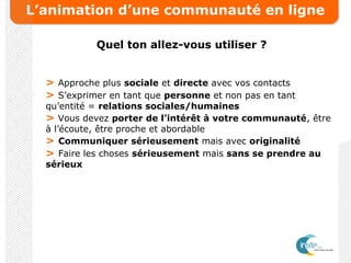 L’animation d’une communauté en ligne
Quel ton allez-vous utiliser ?
> Approche plus sociale et directe avec vos contacts
> S’exprimer en tant que personne et non pas en tant
qu’entité = relations sociales/humaines
> Vous devez porter de l’intérêt à votre communauté, être
à l’écoute, être proche et abordable
> Communiquer sérieusement mais avec originalité
> Faire les choses sérieusement mais sans se prendre au
sérieux
 