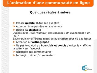 L’animation d’une communauté en ligne
Quelques règles à suivre
> Penser qualité plutôt que quantité
> Attention à ne pas être un spammeur
> Définir sa stratégie
Quelles infos ? De l’humour, des conseils ? Un événement ? Un
jeu ?
Savoir publier différents types de publication pour ne pas lasser
> Attention à l’orthographe
> Ne pas trop écrire : être clair et concis / éviter le « afficher
la suite » sur facebook
> Répondre aux commentaires
> Interagir : aimer / commenter
 