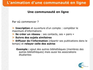 L’animation d’une communauté en ligne
Une communauté en ligne
Par où commencer ?
> Inscription et ouverture d’un compte : compléter le
maximum d’informations
> Se créer un réseau : ses contacts, ses « pairs »
> Suivre des sujets similaires
> Diffuser de l’information (répartir ses publications dans le
temps) et relayer celle des autres
Exemple : ajout des autres bibliothèques (membres des
autres bibliothèques) mais aussi les associations
étudiantes
 