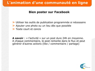 L’animation d’une communauté en ligne
Bien poster sur Facebook
> Utiliser les outils de publication programmée si nécessaire
> Ajouter une photo ou un lieu dès que possible
> Texte court et concis
A savoir : « l’activité » sur un post dure 24h en moyenne.
A chaque commentaire, le post remonte dans le flux et peut
générer d’autres actions (like / commentaire / partage)
 