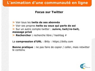 L’animation d’une communauté en ligne
Focus sur Twitter
> Voir tous les twits de ses abonnés
> Voir ses propres twits ou ceux qui parle de soi
> Sur un autre compte twitter : suivre, twit/re-twit,
message privé
> Rechercher : recherche libre / hashtag #
La compression d’URL : Bitly : https://bitly.com
Bonne pratique : ne pas faire de copier / coller, mais retwitter
le contenu
 