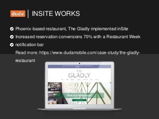 INSITE WORKS
Phoenix-based restaurant, The Gladly implemented inSite
Increased reservation conversions 70% with a Restaurant Week
notification bar
Read more: https://www.dudamobile.com/case-study/the-gladly-
restaurant
 