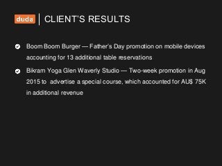 Boom Boom Burger — Father’s Day promotion on mobile devices
accounting for 13 additional table reservations
Bikram Yoga Glen Waverly Studio — Two-week promotion in Aug
2015 to advertise a special course, which accounted for AU$ 75K
in additional revenue
CLIENT’S RESULTS
 