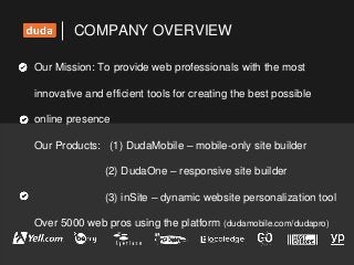 COMPANY OVERVIEW
Our Mission: To provide web professionals with the most
innovative and efficient tools for creating the best possible
online presence
Our Products: (1) DudaMobile – mobile-only site builder
(2) DudaOne – responsive site builder
(3) inSite – dynamic website personalization tool
Over 5000 web pros using the platform (dudamobile.com/dudapro)
 