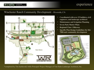 experience Winchester Ranch Community Development  – Riverside, CA *completed by Tim Jachlewski while Principal/ Project Manager of Van Dyke Landscape Architects, Inc. Coordinated with over 25 builders, civil engineers, and landscape architects Maintenance and Irrigation Planning Seven Park Master Plans Regional Class 1 Bikeway Specific Plan Design Guidelines for this 7000-unit community development 