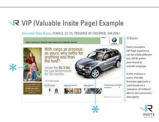 VIP (Valuable Insite Page) Example
    Consumer Data Query: FEMALE, 25-35, PRESENCE OF CHILDREN, $40,000+

                                                                         *Notes:
                                                                         Each consumers
                                                                         VIP Page experience
                                                                         can be a little different
                                                                         but still fit within
                                                                         your brand or
*


                                                                         overall campaign.

                                                                         In this instance a
                                                                         warm, friendly,
                                                                         feminine approach is
                                                                         used based on a
                                                                         “presence of children”
                                                                         alert in the consumers
                                                                         data query.




                                                  *
 