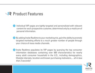 Product Features

1 Individual VIP pages are tightly targeted and personalized with relevant
    content for each prospective customer, determined only by a modicum of
    personal information.


2 By adding Insite Realtime to your marketing mix, gain the ability to promote
   targeted marketing efforts to a much greater number of people through
   your choice of mass media channels.


2 Insite Realtime populates its VIP pages by querying the top consumer
   information databases containing over 500 characteristics for nearly
   every adult consumer household in the U.S., including demographics,
   lifestyle interests, location and known purchasing motivators,... all in less
   than 2 seconds!
 