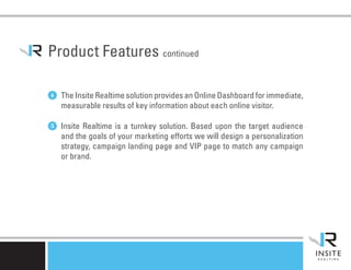 Product Features continued

4 The Insite Realtime solution provides an Online Dashboard for immediate,
   measurable results of key information about each online visitor.

5 Insite Realtime is a turnkey solution. Based upon the target audience
   and the goals of your marketing efforts we will design a personalization
   strategy, campaign landing page and VIP page to match any campaign
   or brand.
 