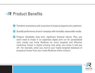 Product Benefits

1 Transform anonymous web consumers to known prospects and customers.
2 Quantify performance of each campaign with trackable, measurable results.
3 Produce   immediate, long term, significant financial returns. Plus, you
   won’t need to invest in an expensive digital print run for personalized
   mail; simply use Insite Realtime for more targeted and effective
   marketing. Invest in digital printing only when you know it will pay
   off—for example, when you mail to your highly targeted database of
   prospects drawn from your Insite Realtime online visitors!
 