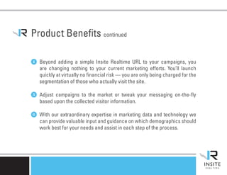 Product Benefits continued

4 Beyond adding a simple Insite Realtime URL to your campaigns, you
   are changing nothing to your current marketing efforts. You’ll launch
   quickly at virtually no financial risk — you are only being charged for the
   segmentation of those who actually visit the site.

5 Adjust campaigns to the market or tweak your messaging on-the-fly
   based upon the collected visitor information.

6 With our extraordinary expertise in marketing data and technology we
   can provide valuable input and guidance on which demographics should
   work best for your needs and assist in each step of the process.
 