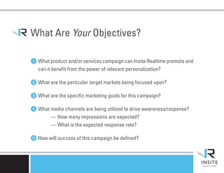 What Are Your Objectives?

1 What product and/or services campaign can Insite Realtime promote and
   can it benefit from the power of relevant personalization?

2 What are the particular target markets being focused upon?
3 What are the specific marketing goals for this campaign?
4 What media channels are being utilized to drive awareness/response?
         — How many impressions are expected?
         — What is the expected response rate?

5 How will success of this campaign be defined?
 