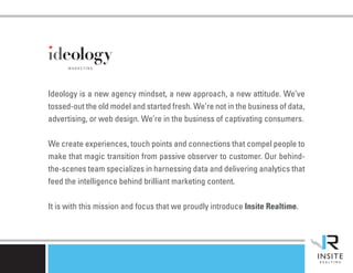 Ideology is a new agency mindset, a new approach, a new attitude. We’ve
tossed-out the old model and started fresh. We’re not in the business of data,
advertising, or web design. We’re in the business of captivating consumers.

We create experiences, touch points and connections that compel people to
make that magic transition from passive observer to customer. Our behind-
the-scenes team specializes in harnessing data and delivering analytics that
feed the intelligence behind brilliant marketing content.

It is with this mission and focus that we proudly introduce Insite Realtime.
 