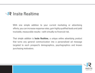 Insite Realtime

With one simple addition to your current marketing or advertising
efforts, you can increase response rates, gain highly qualified leads and yield
trackable, measurable results—with virtually no financial risk.

That simple addition is Insite Realtime, a unique online advertising product
that turns any general communication into a personalized ad message
targeted to each prospect’s demographics, psychographics and known
purchasing motivators.
 