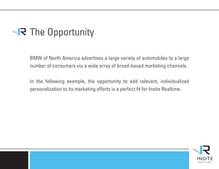 The Opportunity

BMW of North America advertises a large variety of automobiles to a large
number of consumers via a wide array of broad-based marketing channels.

In the following example, the opportunity to add relevant, individualized
personalization to its marketing efforts is a perfect fit for Insite Realtime.
 