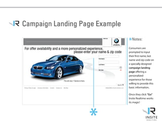 Campaign Landing Page Example

                                *Notes:
                                Consumers are
                                prompted to input
                                their first name, last
                                name and zip code on
                                a specially designed
                                campaign landing
                                page offering a
                                personalized
                                experience for those
                                willing to provide this
                                basic information.

                                Once they click “Go”
                                Insite Realtime works
                                its magic!




                   *
 