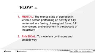 1. MENTAL: The mental state of operation in
which a person performing an activity is fully
immersed in a feeling of energized focus, full
involvement, and enjoyment in the process of
the activity.
2. PHYSICAL: To move in a continuous and
smooth way.
‘FLOW’ˈflō
@tomderuyck increasing THE ROI OF INSIGHTS@insites
 