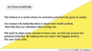 ACTIVIA PURPOSE
We believe in a world where no woman's potential has gone to waste.
For woman who belief that there is much more inside of them,
than that they are sometimes able to bring out.
We want to align every woman to here core, so she can pursue her
greatest potential. By helping her turn down her biggest enemy:
her own inner critic
@TOMDERUYCK
 